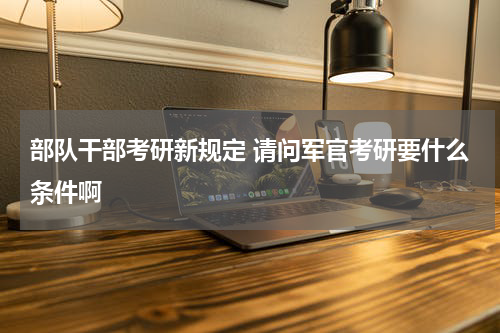 部队干部考研新规定 请问军官考研要什么条件啊
