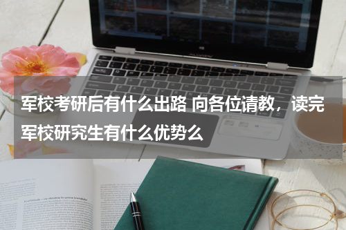 军校考研后有什么出路 向各位请教，读完军校研究生有什么优势么