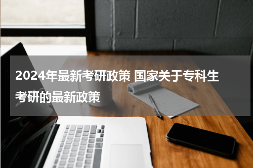 2024年最新考研政策 国家关于专科生考研的最新政策