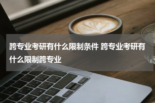 跨专业考研有什么限制条件 跨专业考研有什么限制跨专业