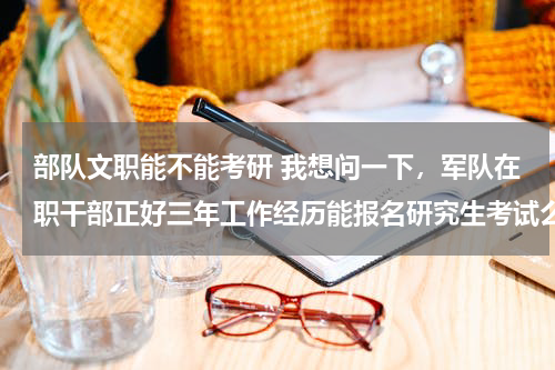 部队文职能不能考研 我想问一下，军队在职干部正好三年工作经历能报名研究生考试么