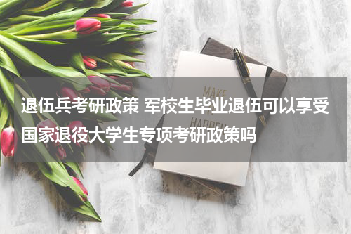 退伍兵考研政策 军校生毕业退伍可以享受国家退役大学生专项考研政策吗