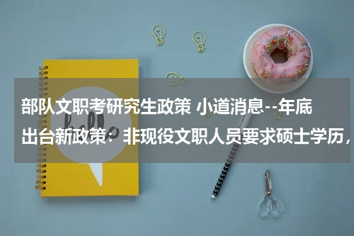 部队文职考研究生政策 小道消息--年底出台新政策：非现役文职人员要求硕士学历，是真的吗？