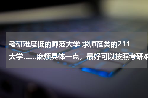考研难度低的师范大学 求师范类的211大学……麻烦具体一点，最好可以按照考研难度高低排行…… 非诚勿扰，感谢！