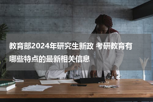 教育部2024年研究生新政 考研教育有哪些特点的最新相关信息
