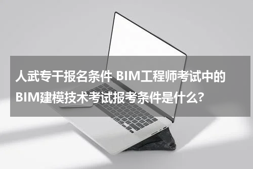 人武专干报名条件 BIM工程师考试中的BIM建模技术考试报考条件是什么?
