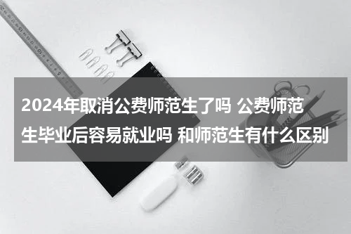 2024年取消公费师范生了吗 公费师范生毕业后容易就业吗 和师范生有什么区别