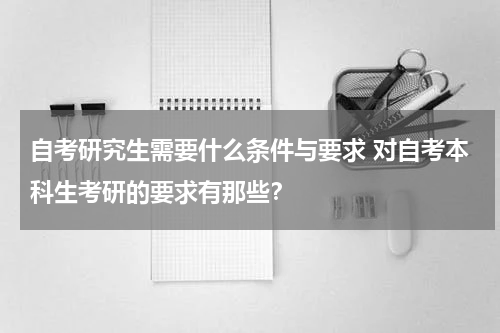 自考研究生需要什么条件与要求 对自考本科生考研的要求有那些？