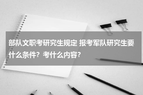 部队文职考研究生规定 报考军队研究生要什么条件？考什么内容？