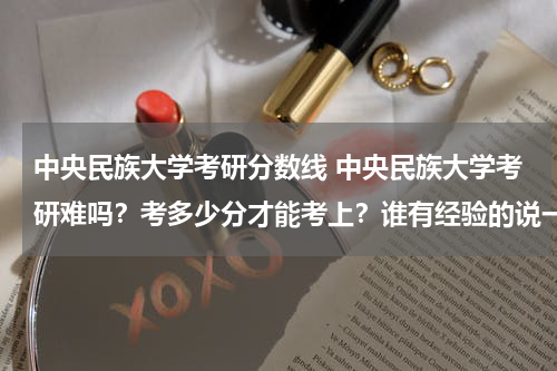 中央民族大学考研分数线 中央民族大学考研难吗？考多少分才能考上？谁有经验的说一下吧，谢谢！