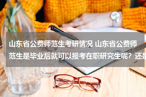 山东省公费师范生考研情况 山东省公费师范生是毕业后就可以报考在职研究生呢？还是要工作一年以后才能报考？
