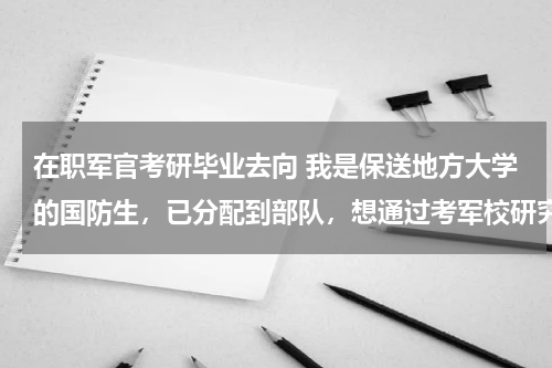 在职军官考研毕业去向 我是保送地方大学的国防生，已分配到部队，想通过考军校研究生调单位。可行吗？军校毕业了是否会再分配
