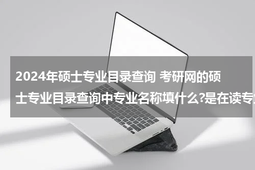 2024年硕士专业目录查询 考研网的硕士专业目录查询中专业名称填什么?是在读专业还是其他？