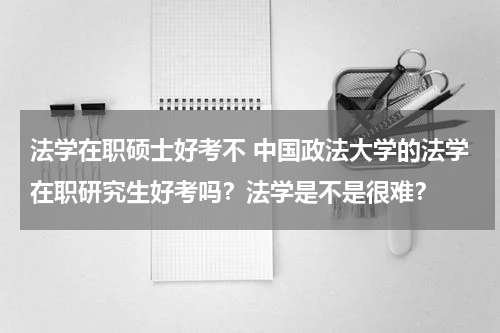 法学在职硕士好考不 中国政法大学的法学在职研究生好考吗？法学是不是很难？