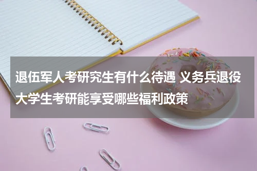 退伍军人考研究生有什么待遇 义务兵退役大学生考研能享受哪些福利政策