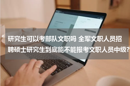 研究生可以考部队文职吗 全军文职人员招聘硕士研究生到底能不能报考文职人员中级?
