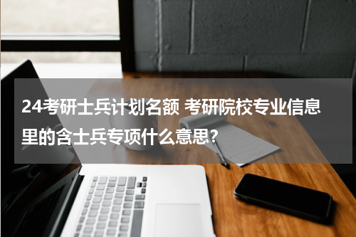 24考研士兵计划名额 考研院校专业信息里的含士兵专项什么意思？