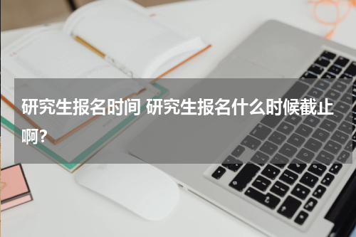 研究生报名时间 研究生报名什么时候截止啊？