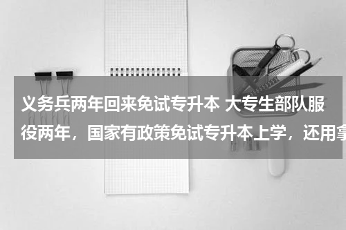 义务兵两年回来免试专升本 大专生部队服役两年，国家有政策免试专升本上学，还用拿学费吗