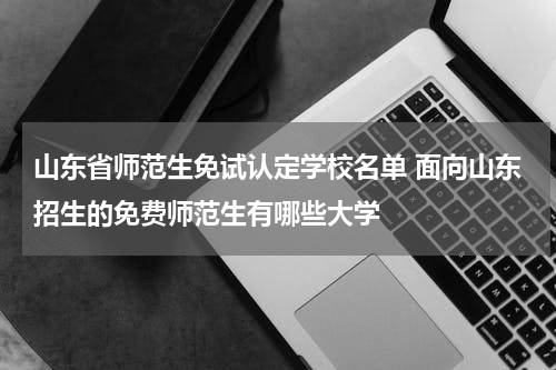 山东省师范生免试认定学校名单 面向山东招生的免费师范生有哪些大学
