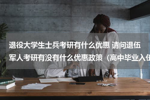 退役大学生士兵考研有什么优惠 请问退伍军人考研有没有什么优惠政策（高中毕业入伍，在部队里考的全日制专科，然后自考本科）