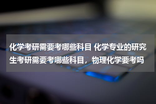 化学考研需要考哪些科目 化学专业的研究生考研需要考哪些科目，物理化学要考吗