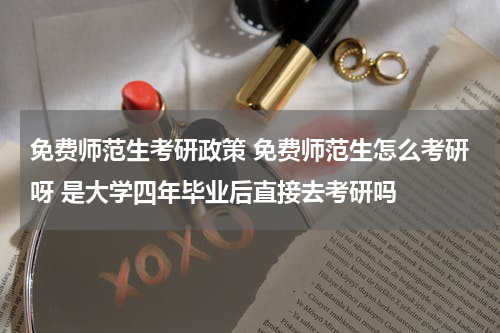 免费师范生考研政策 免费师范生怎么考研呀 是大学四年毕业后直接去考研吗