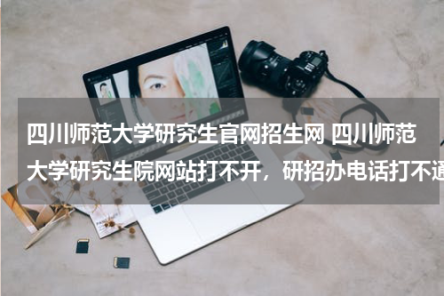 四川师范大学研究生官网招生网 四川师范大学研究生院网站打不开，研招办电话打不通，怎么登陆，迎新系统，登陆消息呢？有没有人知道啊！