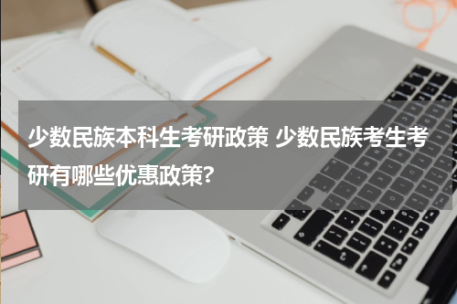 少数民族本科生考研政策 少数民族考生考研有哪些优惠政策?