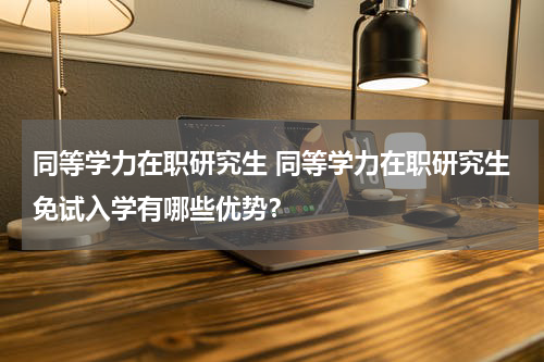 同等学力在职研究生 同等学力在职研究生免试入学有哪些优势？