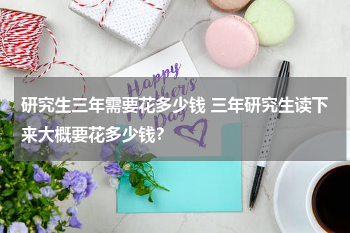 研究生三年需要花多少钱 三年研究生读下来大概要花多少钱？