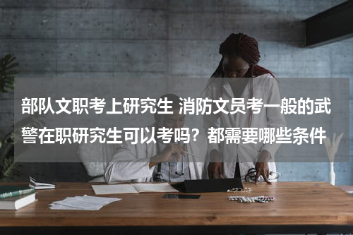 部队文职考上研究生 消防文员考一般的武警在职研究生可以考吗？都需要哪些条件