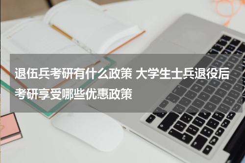 退伍兵考研有什么政策 大学生士兵退役后考研享受哪些优惠政策