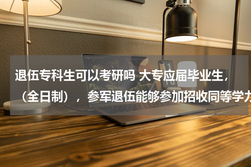 退伍专科生可以考研吗 大专应届毕业生，（全日制），参军退伍能够参加招收同等学力的研究生