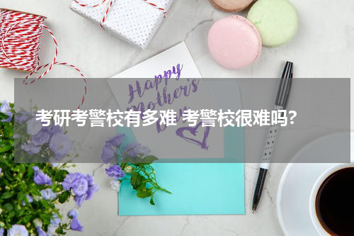 考研考警校有多难 考警校很难吗?