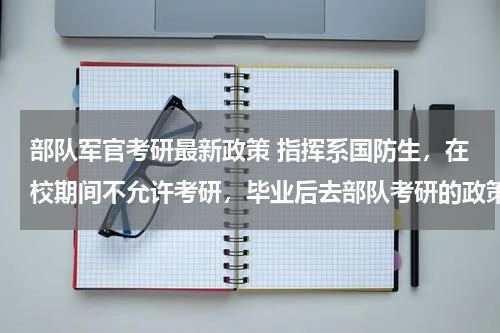 部队军官考研最新政策 指挥系国防生，在校期间不允许考研，毕业后去部队考研的政策是怎么样的