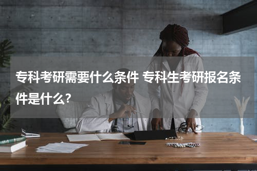 专科考研需要什么条件 专科生考研报名条件是什么？