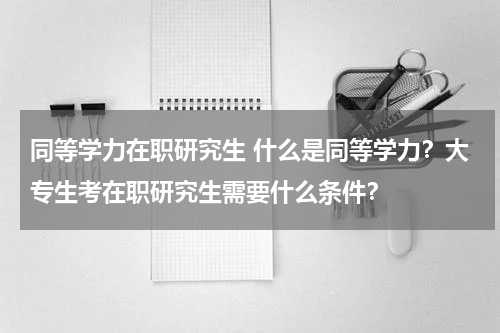 同等学力在职研究生 什么是同等学力？大专生考在职研究生需要什么条件？