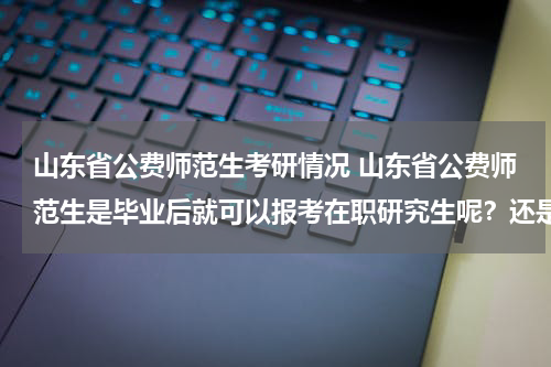 山东省公费师范生考研情况 山东省公费师范生是毕业后就可以报考在职研究生呢？还是要工作一年以后才能报考？
