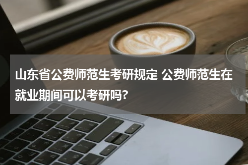 山东省公费师范生考研规定 公费师范生在就业期间可以考研吗?