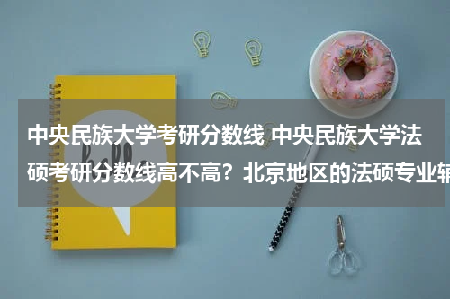 中央民族大学考研分数线 中央民族大学法硕考研分数线高不高？北京地区的法硕专业辅导班哪家强？