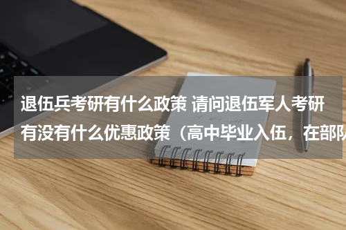 退伍兵考研有什么政策 请问退伍军人考研有没有什么优惠政策（高中毕业入伍，在部队里考的全日制专科，然后自考本科）