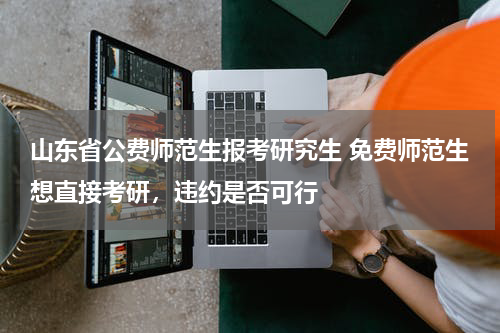 山东省公费师范生报考研究生 免费师范生想直接考研，违约是否可行