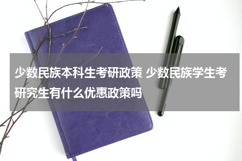 少数民族本科生考研政策 少数民族学生考研究生有什么优惠政策吗
