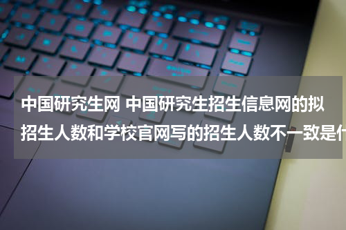 中国研究生网 中国研究生招生信息网的拟招生人数和学校官网写的招生人数不一致是什么原因？