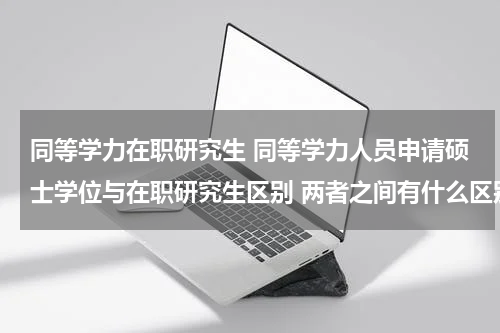 同等学力在职研究生 同等学力人员申请硕士学位与在职研究生区别 两者之间有什么区别呢
