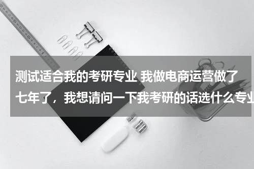 测试适合我的考研专业 我做电商运营做了七年了，我想请问一下我考研的话选什么专业会比较合适呢？跪求有经验的高人指点