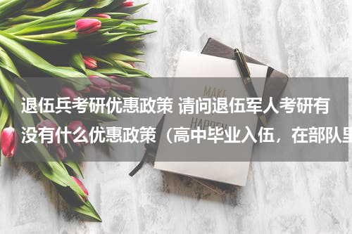 退伍兵考研优惠政策 请问退伍军人考研有没有什么优惠政策（高中毕业入伍，在部队里考的全日制专科，然后自考本科）