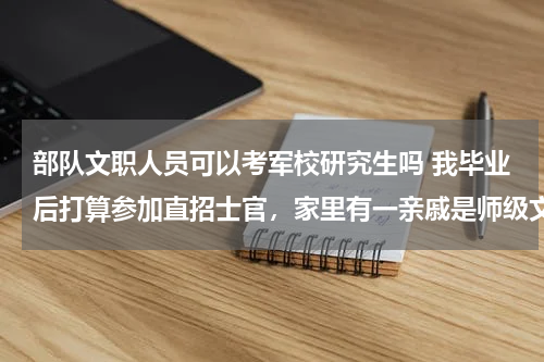 部队文职人员可以考军校研究生吗 我毕业后打算参加直招士官，家里有一亲戚是师级文职干部，我想考军校或提干，有没有这种可能？