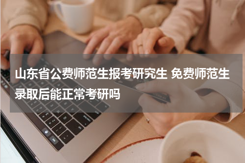 山东省公费师范生报考研究生 免费师范生录取后能正常考研吗